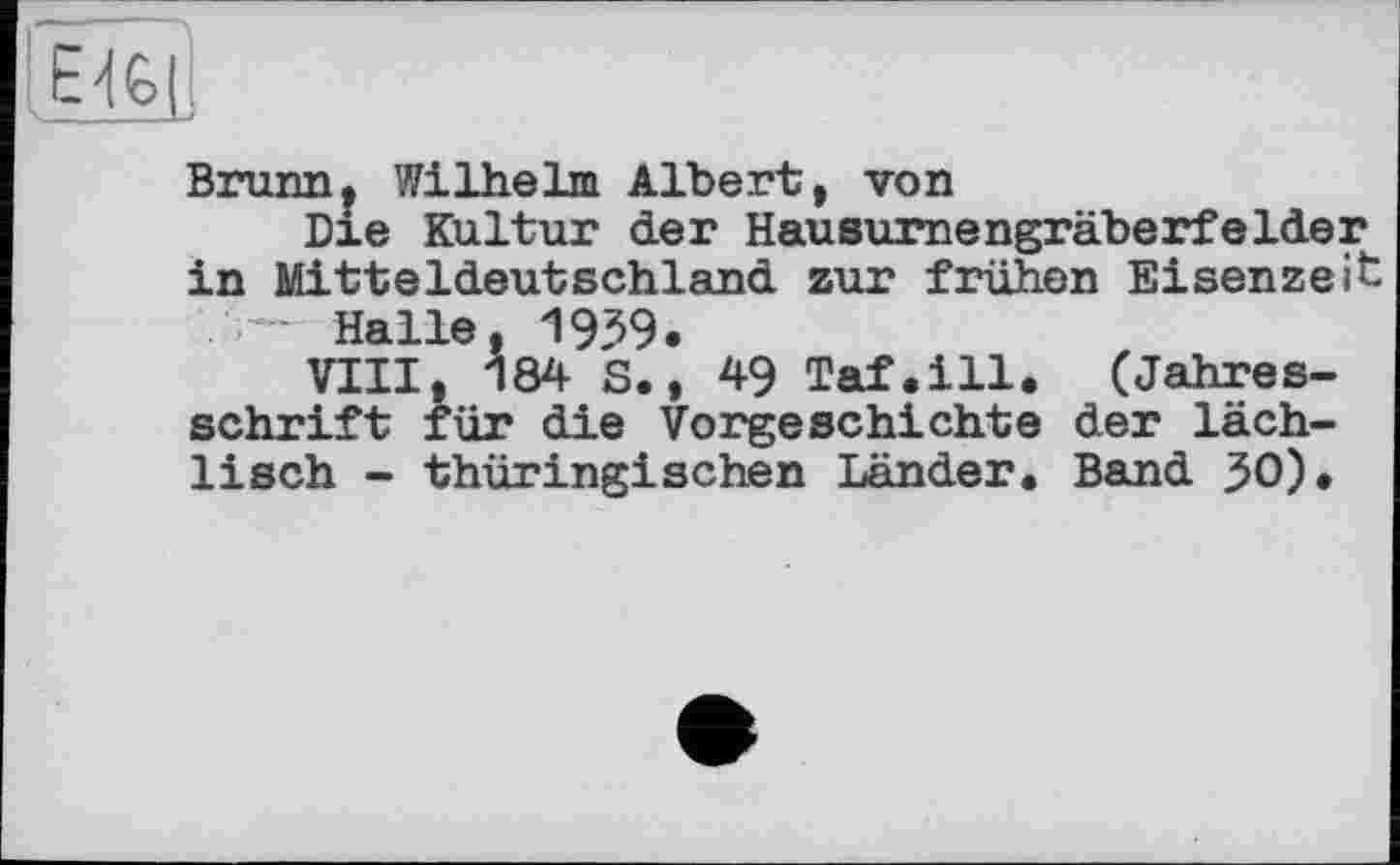 ﻿,Е>і€>П
Brunn, Wilhelm Albert, von
Dxe Kultur der Hausurnengräberfelder^ in Mitteldeutschland zur frühen Eisenzeit . Halle, 1939.
VIII, 184 S., 49 Taf.ill. (Jahresschrift für die Vorgeschichte der läch-lisch - thüringischen Länder. Band 30).